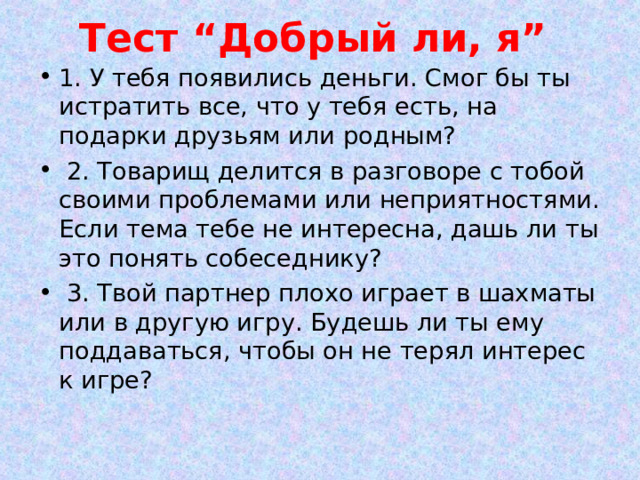 Тест “Добрый ли, я”   1. У тебя появились деньги. Смог бы ты истратить все, что у тебя есть, на подарки друзьям или родным?  2. Товарищ делится в разговоре с тобой своими проблемами или неприятностями. Если тема тебе не интересна, дашь ли ты это понять собеседнику?  3. Твой партнер плохо играет в шахматы или в другую игру. Будешь ли ты ему поддаваться, чтобы он не терял интерес к игре?  