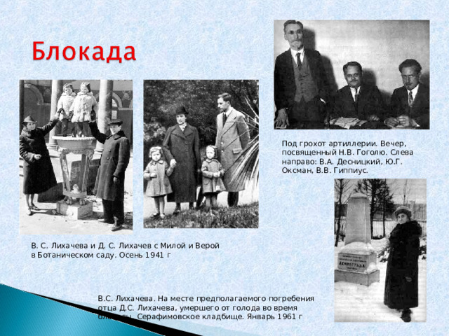Под грохот артиллерии. Вечер, посвященный Н.В. Гоголю. Слева направо: В.А. Десницкий, Ю.Г. Оксман, В.В. Гиппиус. В. С. Лихачева и Д. С. Лихачев с Милой и Верой в Ботаническом саду. Осень 1941 г В.С. Лихачева. На месте предполагаемого погребения отца Д.С. Лихачева, умершего от голода во время блокады. Серафимовское кладбище. Январь 1961 г 