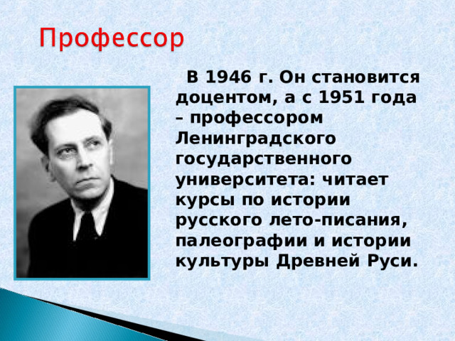  В 1946 г. Он становится доцентом, а с 1951 года – профессором Ленинградского государственного университета: читает курсы по истории русского лето-писания, палеографии и истории культуры Древней Руси.   