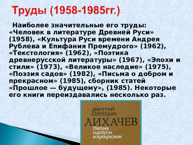  Наиболее значительные его труды: «Человек в литературе Древней Руси» (1958), «Культура Руси времени Андрея Рублева и Епифания Премудрого» (1962), «Текстология» (1962), «Поэтика древнерусской литературы» (1967), «Эпохи и стили» (1973), «Великое наследие» (1975), «Поэзия садов» (1982), «Письма о добром и прекрасном» (1985), сборник статей «Прошлое — будущему», (1985). Некоторые его книги переиздавались несколько раз.  