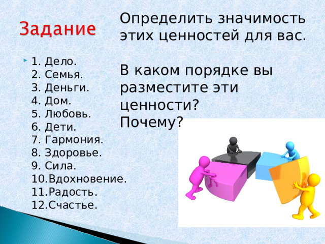 Определить значимость этих ценностей для вас. В каком порядке вы разместите эти ценности? Почему? 1. Дело.  2. Семья.  3. Деньги.  4. Дом.  5. Любовь.  6. Дети.  7. Гармония.  8. Здоровье.  9. Сила.  10.Вдохновение.  11.Радость.  12.Счастье. 