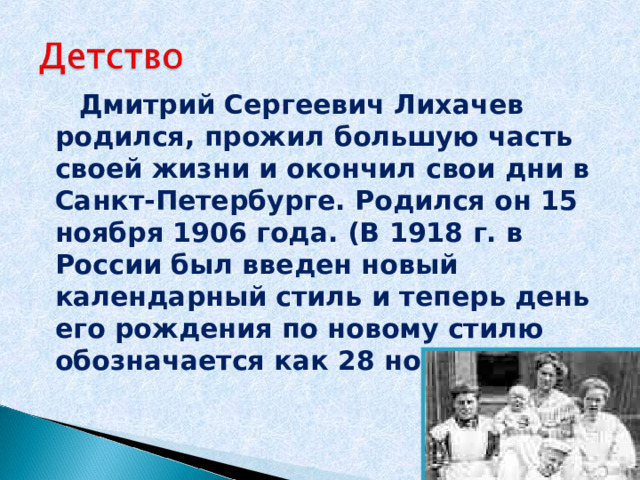  Дмитрий Сергеевич Лихачев родился, прожил большую часть своей жизни и окончил свои дни в Санкт-Петербурге. Родился он 15 ноября 1906 года. (В 1918 г. в России был введен новый календарный стиль и теперь день его рождения по новому стилю обозначается как 28 ноября). 
