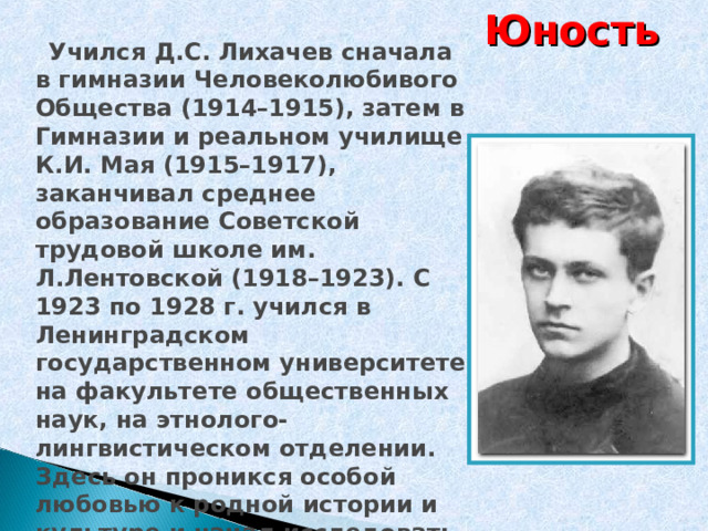 Юность  Учился Д.С. Лихачев сначала в гимназии Человеколюбивого Общества (1914–1915), затем в Гимназии и реальном училище К.И. Мая (1915–1917), заканчивал среднее образование Советской трудовой школе им. Л.Лентовской (1918–1923). С 1923 по 1928 г. учился в Ленинградском государственном университете на факультете общественных наук, на этнолого-лингвистическом отделении. Здесь он проникся особой любовью к родной истории и культуре и начал исследовать древнерусскую литературу.  