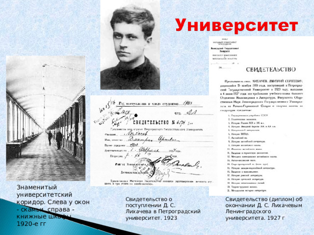 Знаменитый университетский коридор. Слева у окон - скамьи, справа - книжные шкафы. 1920-е гг Свидетельство (диплом) об окончании Д. С. Лихачевым Ленинградского университета. 1927 г Свидетельство о поступлении Д. С. Лихачева в Петроградский университет. 1923 