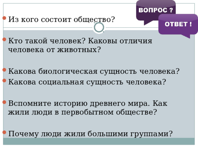 Из кого состоит общество?  Кто такой человек? Каковы отличия человека от животных?  Какова биологическая сущность человека? Какова социальная сущность человека?  Вспомните историю древнего мира. Как жили люди в первобытном обществе?  Почему люди жили большими группами? 
