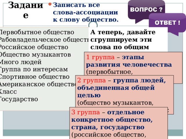 Записать все слова-ассоциации к слову общество. Задание Первобытное общество Рабовладельческое общество Российское общество Общество музыкантов Много людей Группа по интересам Спортивное общество Американское общество Класс Государство А теперь, давайте сгруппируем эти слова по общим признакам 1 группа – этапы развития человечества (первобытное, рабовладельческое) 2 группа – группа людей, объединенная общей целью (общество музыкантов, группа по интересам, класс 3 группа – отдельное конкретное общество, страна, государство (российское общество, американское общество ) 