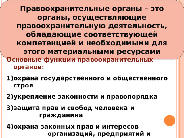 Правоохранительные органы – это органы, осуществляющие правоохранительную деятельность, обладающие соответствующей компетенцией и необходимыми для этого материальными ресурсами Основные функции правоохранительных органов: охрана государственного и общественного строя укрепление законности и правопорядка защита прав и свобод человека и гражданина охрана законных прав и интересов организаций, предприятий и учреждений борьба с преступностью 