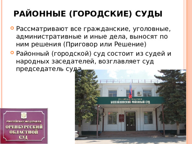 РАЙОННЫЕ (ГОРОДСКИЕ) СУДЫ Рассматривают все гражданские, уголовные, административные и иные дела, выносят по ним решения (Приговор или Решение) Районный (городской) суд состоит из судей и народных заседателей, возглавляет суд председатель суда  