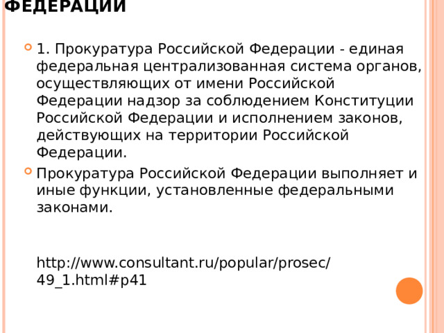 СТАТЬЯ 1. ПРОКУРАТУРА РОССИЙСКОЙ ФЕДЕРАЦИИ   1. Прокуратура Российской Федерации - единая федеральная централизованная система органов, осуществляющих от имени Российской Федерации надзор за соблюдением Конституции Российской Федерации и исполнением законов, действующих на территории Российской Федерации. Прокуратура Российской Федерации выполняет и иные функции, установленные федеральными законами.   http://www.consultant.ru/popular/prosec/49_1.html#p41   