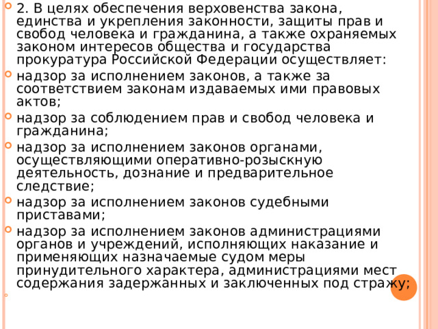 2. В целях обеспечения верховенства закона, единства и укрепления законности, защиты прав и свобод человека и гражданина, а также охраняемых законом интересов общества и государства прокуратура Российской Федерации осуществляет: надзор за исполнением законов, а также за соответствием законам издаваемых ими правовых актов; надзор за соблюдением прав и свобод человека и гражданина; надзор за исполнением законов органами, осуществляющими оперативно-розыскную деятельность, дознание и предварительное следствие; надзор за исполнением законов судебными приставами; надзор за исполнением законов администрациями органов и учреждений, исполняющих наказание и применяющих назначаемые судом меры принудительного характера, администрациями мест содержания задержанных и заключенных под стражу; 