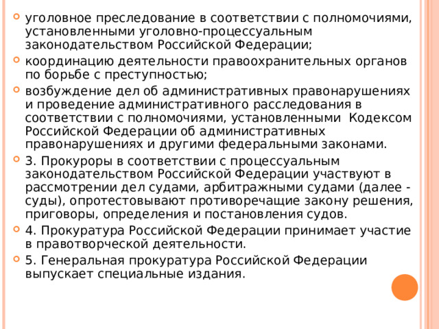 уголовное преследование в соответствии с полномочиями, установленными уголовно-процессуальным законодательством Российской Федерации; координацию деятельности правоохранительных органов по борьбе с преступностью; возбуждение дел об административных правонарушениях и проведение административного расследования в соответствии с полномочиями, установленными  Кодексом Российской Федерации об административных правонарушениях и другими федеральными законами. 3. Прокуроры в соответствии с процессуальным законодательством Российской Федерации участвуют в рассмотрении дел судами, арбитражными судами (далее - суды), опротестовывают противоречащие закону решения, приговоры, определения и постановления судов. 4. Прокуратура Российской Федерации принимает участие в правотворческой деятельности. 5. Генеральная прокуратура Российской Федерации выпускает специальные издания.  
