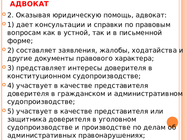 АДВОКАТ 2. Оказывая юридическую помощь, адвокат: 1) дает консультации и справки по правовым вопросам как в устной, так и в письменной форме; 2) составляет заявления, жалобы, ходатайства и другие документы правового характера; 3) представляет интересы доверителя в конституционном судопроизводстве; 4) участвует в качестве представителя доверителя в гражданском и административном судопроизводстве; 5) участвует в качестве представителя или защитника доверителя в уголовном судопроизводстве и производстве по делам об административных правонарушениях;  