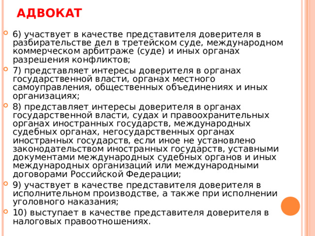 АДВОКАТ 6) участвует в качестве представителя доверителя в разбирательстве дел в третейском суде, международном коммерческом арбитраже (суде) и иных органах разрешения конфликтов; 7) представляет интересы доверителя в органах государственной власти, органах местного самоуправления, общественных объединениях и иных организациях; 8) представляет интересы доверителя в органах государственной власти, судах и правоохранительных органах иностранных государств, международных судебных органах, негосударственных органах иностранных государств, если иное не установлено законодательством иностранных государств, уставными документами международных судебных органов и иных международных организаций или международными договорами Российской Федерации; 9) участвует в качестве представителя доверителя в исполнительном производстве, а также при исполнении уголовного наказания; 10) выступает в качестве представителя доверителя в налоговых правоотношениях.  