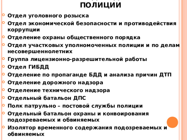 ПОДРАЗДЕЛЕНИЯ ПОЛИЦИИ   Отдел уголовного розыска Отдел экономической безопасности и противодействия коррупции Отделение охраны общественного порядка Отдел участковых уполномоченных полиции и по делам несовершеннолетних Группа лицензионно-разрешительной работы Отдел ГИБДД Отделение по пропаганде БДД и анализа причин ДТП Отделение дорожного надзора Отделение технического надзора Отдельный батальон ДПС Полк патрульно – постовой службы полиции Отдельный батальон охраны и конвоирования подозреваемых и обвиняемых Изолятор временного содержания подозреваемых и обвиняемых  
