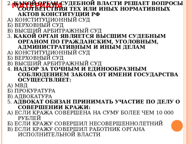 ЗАКРЕПЛЕНИЕ ИЗУЧЕННОГО МАТЕРИАЛА ПРАВОСУДИЕ В РОССИИ ОСУЩЕСТВЛЯЕТСЯ: А) ПРЕЗИДЕНТОМ РФ Б) АДМИНИСТРАЦИЯМИ НА МЕСТАХ В) ТОЛЬКО СУДАМИ 2. КАКОЙ ОРГАН СУДЕБНОЙ ВЛАСТИ РЕШАЕТ ВОПРОСЫ СООТВЕТСТВИЯ ТЕХ ИЛИ ИНЫХ НОРМАТИВНЫХ АКТОВ КОНСТИТУЦИИ РФ А) КОНСТИТУЦИОННЫЙ СУД Б) ВЕРХОВНЫЙ СУД В) ВЫСШИЙ АРБИТРАЖНЫЙ СУД 3. КАКОЙ ОРГАН ЯВЛЯЕТСЯ ВЫСШИМ СУДЕБНЫМ ОРГАНОМ ПО ГРАЖДАНСКИМ, УГОЛОВНЫМ, АДМИНИСТРАТИВНЫМ И ИНЫМ ДЕЛАМ А) КОНСТИТУЦИОННЫЙ СУД Б) ВЕРХОВНЫЙ СУД В) ВЫСШИЙ АРБИТРАЖНЫЙ СУД 4. НАДЗОР ЗА ТОЧНЫМ И ЕДИНООБРАЗНЫМ СОБЛЮДЕНИЕМ ЗАКОНА ОТ ИМЕНИ ГОСУДАРСТВА ОСУЩЕСТВЛЯЕТ: А) МВД Б) ПРОКУРАТУРА В) АДВОКАТУРА 5. АДВОКАТ ОБЯЗАН ПРИНИМАТЬ УЧАСТИЕ ПО ДЕЛУ О СОВЕРШЕНИИ КРАЖИ: А) ЕСЛИ КРАЖА СОВЕРШЕНА НА СУМУ БОЛЕЕ ЧЕМ 10 000 РУБЛЕЙ Б) ЕСЛИ КРАЖУ СОВЕРШИЛ НЕСОВЕРШЕННОЛЕТНИЙ В) ЕСЛИ КРАЖУ СОВЕРШИЛ РАБОТНИК ОРГАНА ИСПОЛНИТЕЛЬНОЙ ВЛАСТИ        