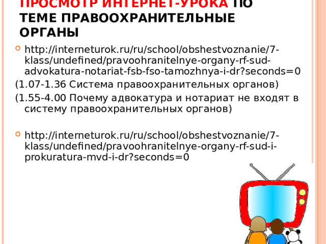 ПРОСМОТР ИНТЕРНЕТ-УРОКА ПО ТЕМЕ ПРАВООХРАНИТЕЛЬНЫЕ ОРГАНЫ   http://interneturok.ru/ru/school/obshestvoznanie/7-klass/undefined/pravoohranitelnye-organy-rf-sud-advokatura-notariat-fsb-fso-tamozhnya-i-dr?seconds=0 (1.07-1.36 Система правоохранительных органов) (1.55-4.00 Почему адвокатура и нотариат не входят в систему правоохранительных органов) http://interneturok.ru/ru/school/obshestvoznanie/7-klass/undefined/pravoohranitelnye-organy-rf-sud-i-prokuratura-mvd-i-dr?seconds=0  