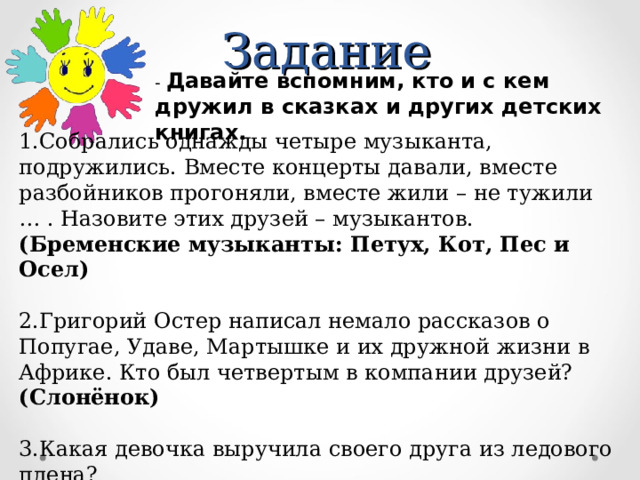 Задание - Давайте вспомним, кто и с кем дружил в сказках и других детских книгах. 1.Собрались однажды четыре музыканта, подружились. Вместе концерты давали, вместе разбойников прогоняли, вместе жили – не тужили … . Назовите этих друзей – музыкантов. (Бременские музыканты: Петух, Кот, Пес и Осел)  2.Григорий Остер написал немало рассказов о Попугае, Удаве, Мартышке и их дружной жизни в Африке. Кто был четвертым в компании друзей? (Слонёнок)  3.Какая девочка выручила своего друга из ледового плена? (Герда)   