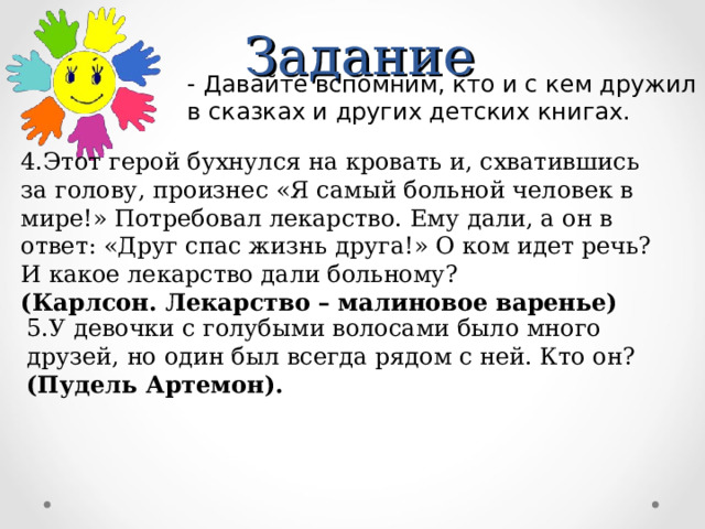 Задание - Давайте вспомним, кто и с кем дружил в сказках и других детских книгах. 4.Этот герой бухнулся на кровать и, схватившись за голову, произнес «Я самый больной человек в мире!» Потребовал лекарство. Ему дали, а он в ответ: «Друг спас жизнь друга!» О ком идет речь? И какое лекарство дали больному? (Карлсон. Лекарство – малиновое варенье) 5.У девочки с голубыми волосами было много друзей, но один был всегда рядом с ней. Кто он? (Пудель Артемон). 