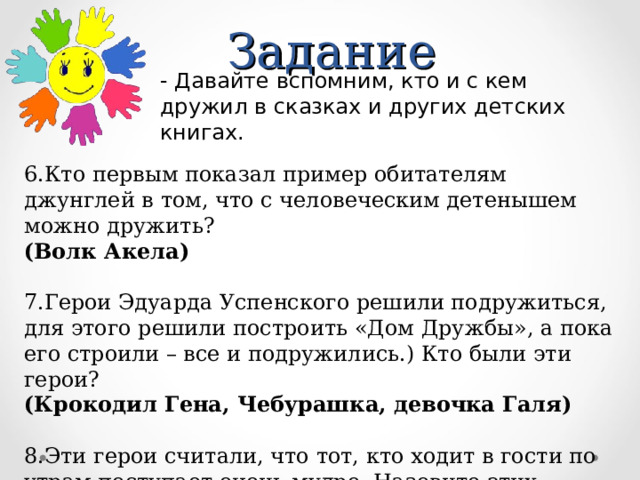 Задание - Давайте вспомним, кто и с кем дружил в сказках и других детских книгах.  6.Кто первым показал пример обитателям джунглей в том, что с человеческим детенышем можно дружить? (Волк Акела)  7.Герои Эдуарда Успенского решили подружиться, для этого решили построить «Дом Дружбы», а пока его строили – все и подружились.) Кто были эти герои? (Крокодил Гена, Чебурашка, девочка Галя)  8.Эти герои считали, что тот, кто ходит в гости по утрам поступает очень мудро. Назовите этих друзей (Винни – Пух и Пятачок) 