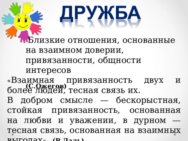  Близкие отношения, основанные на взаимном доверии, привязанности, общности интересов  (С.Ожегов) « Взаимная привязанность двух и более людей, тесная связь их. В добром смысле — бескорыстная, стойкая привязанность, основанная на любви и уважении, в дурном — тесная связь, основанная на взаимных выгодах ». (В.Даль) 