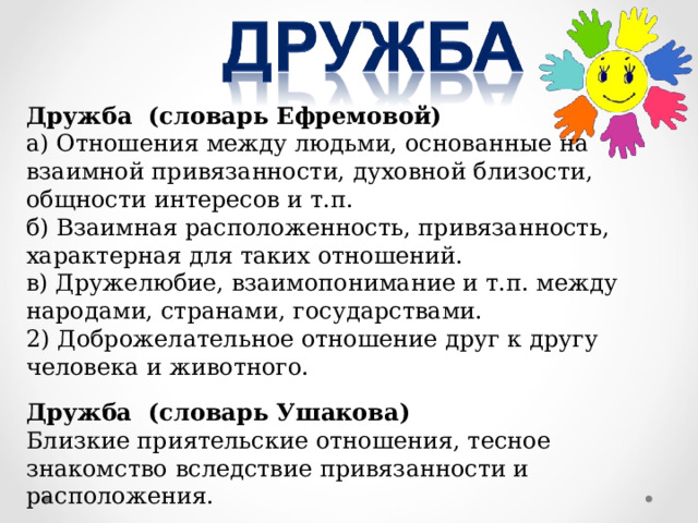 Дружба (словарь Ефремовой) а) Отношения между людьми, основанные на взаимной привязанности, духовной близости, общности интересов и т.п. б) Взаимная расположенность, привязанность, характерная для таких отношений. в) Дружелюбие, взаимопонимание и т.п. между народами, странами, государствами. 2) Доброжелательное отношение друг к другу человека и животного. Дружба (словарь Ушакова) Близкие приятельские отношения, тесное знакомство вследствие привязанности и расположения. 