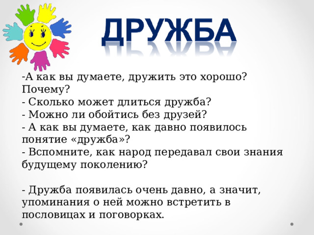 А как вы думаете, дружить это хорошо? Почему?   - Сколько может длиться дружба?   - Можно ли обойтись без друзей?   - А как вы думаете, как давно появилось понятие «дружба»?  - Вспомните, как народ передавал свои знания будущему поколению? - Дружба появилась очень давно, а значит, упоминания о ней можно встретить в пословицах и поговорках. 