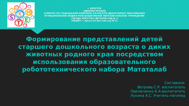 г. ИРКУТСК  АДМИНИСТРАЦИЯ  КОМИТЕТ ПО СОЦИАЛЬНОЙ ПОЛИТИКЕ И КУЛЬТУРЕ ДЕПАРТАМЕНТ ОБРАЗОВАНИЯ  МУНИЦИПАЛЬНОЕ БЮДЖЕТНОЕ ДОШКОЛЬНОЕ ОБРАЗОВАТЕЛЬНОЕ УЧРЕЖДЕНИЕ  ГОРОДА ИРКУТСКА ДЕТСКИЙ САД № 5  (МБДОУ г. Иркутска детский сад № 5) Формирование представлений детей старшего дошкольного возраста о диких животных родного края посредством использования образовательного робототехнического набора Мататалаб Составили: Ветрова С.Р. воспитатель Павлюченко А.А.воспитатель Лукина А.С. Учитель-логопед 