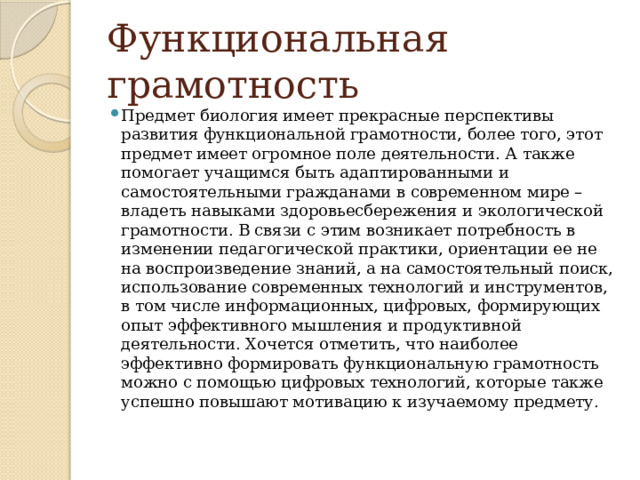 Функциональная грамотность Предмет биология имеет прекрасные перспективы развития функциональной грамотности, более того, этот предмет имеет огромное поле деятельности. А также помогает учащимся быть адаптированными и самостоятельными гражданами в современном мире – владеть навыками здоровьесбережения и экологической грамотности. В связи с этим возникает потребность в изменении педагогической практики, ориентации ее не на воспроизведение знаний, а на самостоятельный поиск, использование современных технологий и инструментов, в том числе информационных, цифровых, формирующих опыт эффективного мышления и продуктивной деятельности. Хочется отметить, что наиболее эффективно формировать функциональную грамотность можно с помощью цифровых технологий, которые также успешно повышают мотивацию к изучаемому предмету. 
