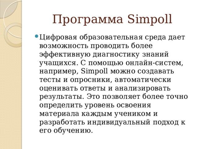 Программа Simpoll Цифровая образовательная среда дает возможность проводить более эффективную диагностику знаний учащихся. С помощью онлайн-систем, например, Simpoll можно создавать тесты и опросники, автоматически оценивать ответы и анализировать результаты. Это позволяет более точно определить уровень освоения материала каждым учеником и разработать индивидуальный подход к его обучению. 