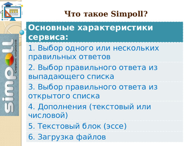   Что такое Simpoll ? Основные характеристики сервиса: 1. Выбор одного или нескольких правильных ответов 2. Выбор правильного ответа из выпадающего списка 3. Выбор правильного ответа из открытого списка 4. Дополнения (текстовый или числовой) 5. Текстовый блок (эссе) 6. Загрузка файлов  
