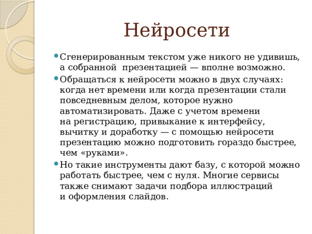  Нейросети Сгенерированным текстом уже никого не удивишь, а собранной  презентацией — вполне возможно. Обращаться к нейросети можно в двух случаях: когда нет времени или когда презентации стали повседневным делом, которое нужно автоматизировать. Даже с учетом времени на регистрацию, привыкание к интерфейсу, вычитку и доработку — с помощью нейросети презентацию можно подготовить гораздо быстрее, чем «руками». Но такие инструменты дают базу, с которой можно работать быстрее, чем с нуля. Многие сервисы также снимают задачи подбора иллюстраций и оформления слайдов. 