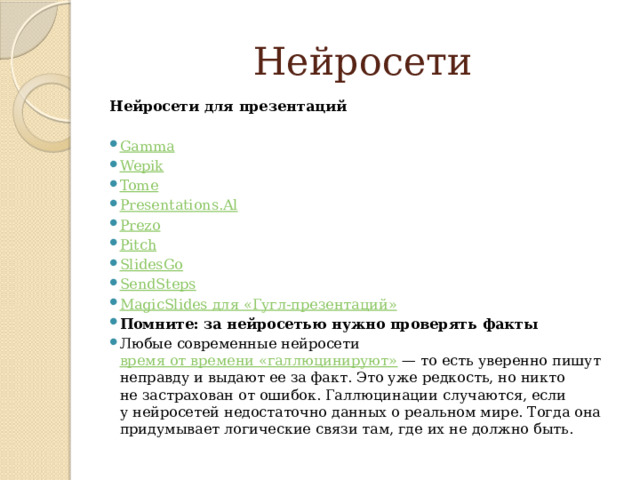   Нейросети Нейросети для презентаций Gаmma Wepik Tome Presentations.Al Prezo Pitch SlidesGo SendSteps MagicSlides для « Гугл-презентаций » Помните: за нейросетью нужно проверять факты Любые современные нейросети  время от времени «галлюцинируют»  — то есть уверенно пишут неправду и выдают ее за факт. Это уже редкость, но никто не застрахован от ошибок. Галлюцинации случаются, если у нейросетей недостаточно данных о реальном мире. Тогда она придумывает логические связи там, где их не должно быть. 
