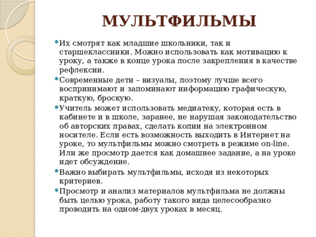 МУЛЬТФИЛЬМЫ   Их смотрят как младшие школьники, так и старшеклассники. Можно использовать как мотивацию к уроку, а также в конце урока после закрепления в качестве рефлексии. Современные дети – визуалы, поэтому лучше всего воспринимают и запоминают информацию графическую, краткую, броскую. Учитель может использовать медиатеку, которая есть в кабинете и в школе, заранее, не нарушая законодательство об авторских правах, сделать копии на электронном носителе. Если есть возможность выходить в Интернет на уроке, то мультфильмы можно смотреть в режиме on-line. Или же просмотр дается как домашнее задание, а на уроке идет обсуждение. Важно выбирать мультфильмы, исходя из некоторых критериев. Просмотр и анализ материалов мультфильма не должны быть целью урока, работу такого вида целесообразно проводить на одном-двух уроках в месяц. 