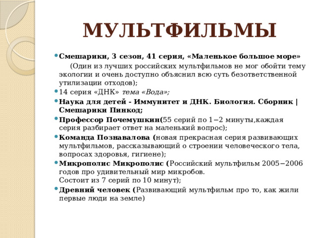МУЛЬТФИЛЬМЫ Смешарики, 3 сезон, 41 серия, «Маленькое большое море»  (Один из лучших российских мультфильмов не мог обойти тему экологии и очень доступно объяснил всю суть безответственной утилизации отходов); 14 серия «ДНК»  тема «Вода»; Наука для детей - Иммунитет и ДНК. Биология. Сборник | Смешарики Пинкод; Профессор Почемушкин( 55 серий по 1−2 минуты,каждая серия разбирает ответ на маленький вопрос); Команда Познавалова ( новая прекрасная серия развивающих мультфильмов, рассказывающий о строении человеческого тела, вопросах здоровья, гигиене); Микрополис Микрополис ( Российский мультфильм 2005−2006 годов про удивительный мир микробов.  Состоит из 7 серий по 10 минут); Древний человек ( Развивающий мультфильм про то, как жили первые люди на земле)   