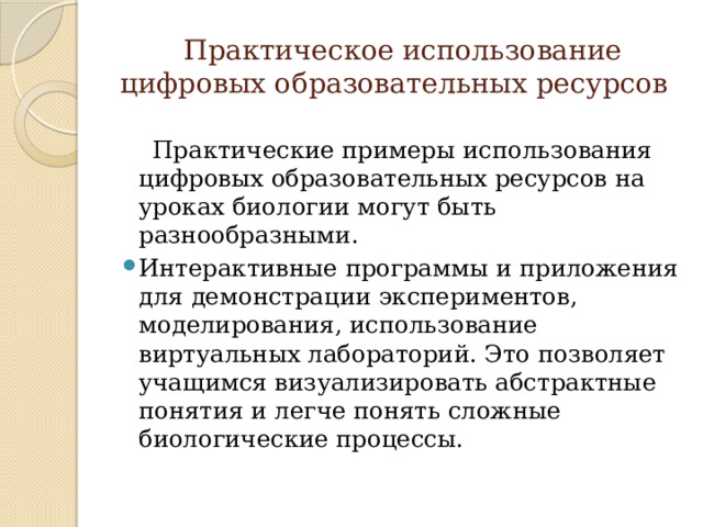  Практическое использование цифровых образовательных ресурсов  Практические примеры использования цифровых образовательных ресурсов на уроках биологии могут быть разнообразными. Интерактивные программы и приложения для демонстрации экспериментов, моделирования, использование виртуальных лабораторий. Это позволяет учащимся визуализировать абстрактные понятия и легче понять сложные биологические процессы. 