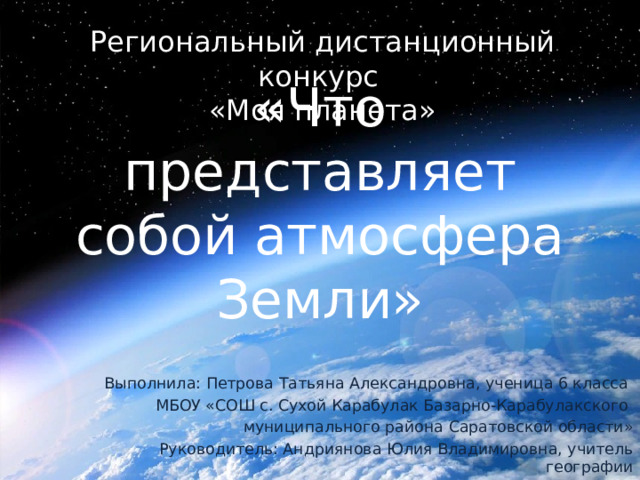 Региональный дистанционный конкурс «Моя планета» «Что представляет собой атмосфера Земли» Выполнила: Петрова Татьяна Александровна, ученица 6 класса МБОУ «СОШ с. Сухой Карабулак Базарно-Карабулакского муниципального района Саратовской области» Руководитель: Андриянова Юлия Владимировна, учитель географии 