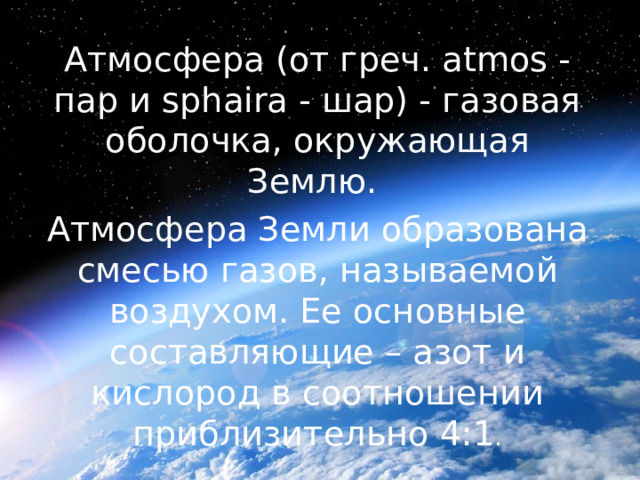 Атмосфера (от греч. atmos - пар и sphaira - шар) - газовая оболочка, окружающая Землю. Атмосфера Земли образована смесью газов, называемой воздухом. Ее основные составляющие – азот и кислород в соотношении приблизительно 4:1 . 