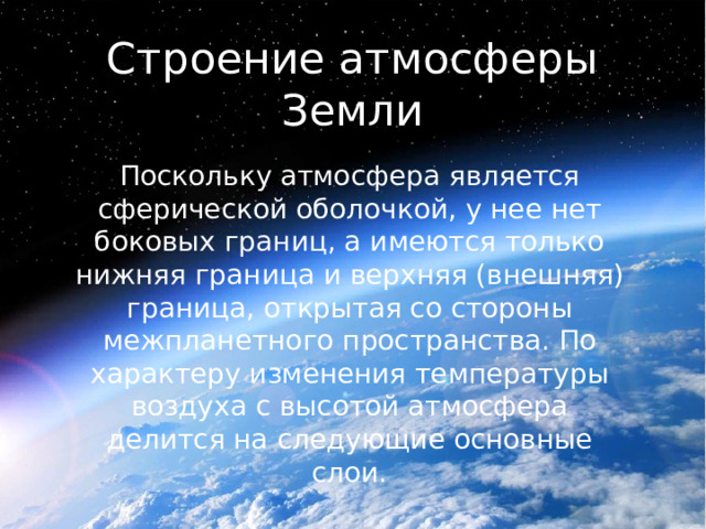 Строение атмосферы Земли Поскольку атмосфера является сферической оболочкой, у нее нет боковых границ, а имеются только нижняя граница и верхняя (внешняя) граница, открытая со стороны межпланетного пространства. По характеру изменения температуры воздуха с высотой атмосфера делится на следующие основные слои. 