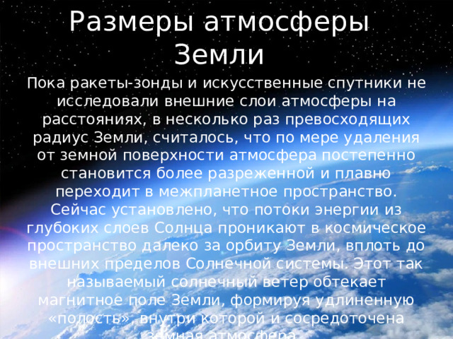 Размеры атмосферы Земли Пока ракеты-зонды и искусственные спутники не исследовали внешние слои атмосферы на расстояниях, в несколько раз превосходящих радиус Земли, считалось, что по мере удаления от земной поверхности атмосфера постепенно становится более разреженной и плавно переходит в межпланетное пространство. Сейчас установлено, что потоки энергии из глубоких слоев Солнца проникают в космическое пространство далеко за орбиту Земли, вплоть до внешних пределов Солнечной системы. Этот так называемый солнечный ветер обтекает магнитное поле Земли, формируя удлиненную «полость», внутри которой и сосредоточена земная атмосфера. 