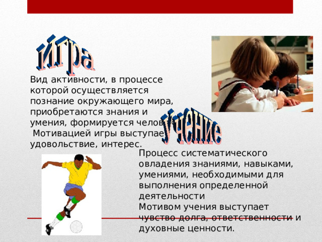 Вид активности, в процессе которой осуществляется познание окружающего мира, приобретаются знания и умения, формируется человек.  Мотивацией игры выступает удовольствие, интерес. Процесс систематического овладения знаниями, навыками, умениями, необходимыми для выполнения определенной деятельности Мотивом учения выступает чувство долга, ответственности и духовные ценности. 