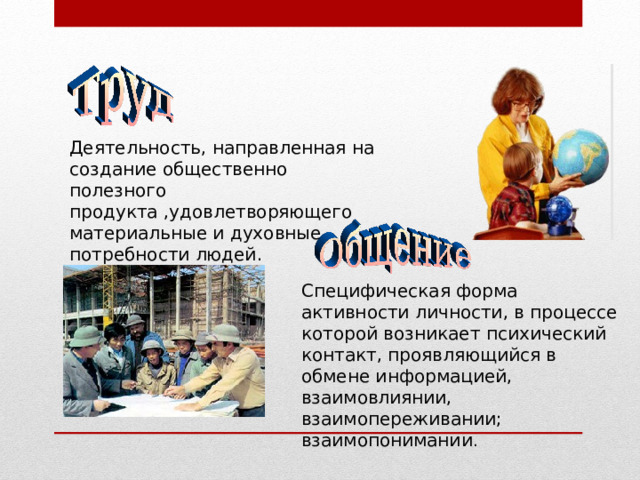 Деятельность, направленная на создание общественно полезного продукта ,удовлетворяющего материальные и духовные потребности людей. Специфическая форма активности личности, в процессе которой возникает психический контакт, проявляющийся в обмене информацией, взаимовлиянии, взаимопереживании; взаимопонимании . 
