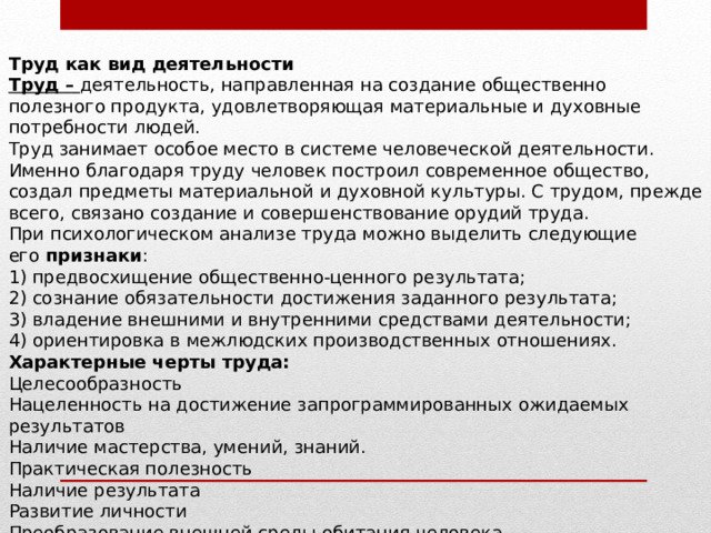 Труд как вид деятельности Труд –   деятельность, направленная на создание общественно полезного продукта, удовлетворяющая материальные и духовные потребности людей. Труд занимает особое место в системе человеческой деятельности. Именно благодаря труду человек построил современное общество, создал предметы материальной и духовной культуры. С трудом, прежде всего, связано создание и совершенствование орудий труда. При психологическом анализе труда можно выделить следующие его  признаки : 1) предвосхищение общественно-ценного результата; 2) сознание обязательности достижения заданного результата; 3) владение внешними и внутренними средствами деятельности; 4) ориентировка в межлюдских производственных отношениях. Характерные черты труда: Целесообразность   Нацеленность на достижение запрограммированных ожидаемых результатов Наличие мастерства, умений, знаний. Практическая полезность Наличие результата Развитие личности Преобразование внешней среды обитания человека   