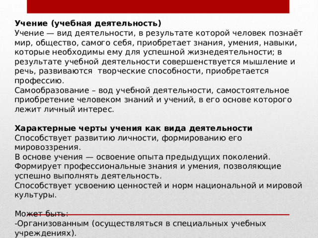 Учение (учебная деятельность) Учение — вид деятельности, в результате которой человек познаёт мир, общество, самого себя, приобретает знания, умения, навыки, которые необходимы ему для успешной жизнедеятельности; в результате учебной деятельности совершенствуется мышление и речь, развиваются  творческие способности, приобретается профессию. Самообразование – вод учебной деятельности, самостоятельное приобретение человеком знаний и учений, в его основе которого лежит личный интерес.   Характерные черты учения как вида деятельности Способствует развитию личности, формированию его мировоззрения. В основе учения — освоение опыта предыдущих поколений. Формирует профессиональные знания и умения, позволяющие успешно выполнять деятельность. Способствует усвоению ценностей и норм национальной и мировой культуры.   Может быть: -Организованным (осуществляться в специальных учебных учреждениях). -Неорганизованным (происходить попутно, в других видах деятельности как их побочный, дополнительный результат).   