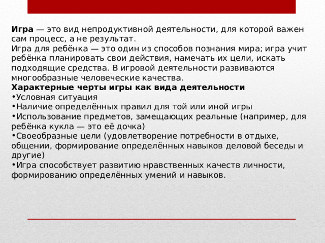 Игра  — это вид непродуктивной деятельности, для которой важен сам процесс, а не результат. Игра для ребёнка — это один из способов познания мира; игра учит ребёнка планировать свои действия, намечать их цели, искать подходящие средства. В игровой деятельности развиваются многообразные человеческие качества. Характерные черты игры как вида деятельности Условная ситуация Наличие определённых правил для той или иной игры Использование предметов, замещающих реальные (например, для ребёнка кукла — это её дочка) Своеобразные цели (удовлетворение потребности в отдыхе, общении, формирование определённых навыков деловой беседы и другие) Игра способствует развитию нравственных качеств личности, формированию определённых умений и навыков. 