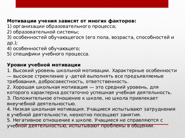 Мотивации учения зависят от многих факторов: 1) организации образовательного процесса; 2) образовательной системы; 3) особенностей обучающегося (его пола, возраста, способностей и др.); 4) особенностей обучающего; 5) специфики учебного процесса.   Уровни учебной мотивации 1. Высокий уровень школьной мотивации. Характерные особенности — высокое стремление у -детей выполнять все предъявляемые требования, добросовестность, ответственность. 2. Хорошая школьная мотивация — это средний уровень, для которого характерна достаточно успешная учебная деятельность. 3. Положительное отношение к школе, но школа привлекает внеучебной деятельностью. 4. Низкая школьная мотивация. Учащиеся испытывают затруднения в учебной деятельности, неохотно посещают занятия. 5. Негативное отношение к школе. Учащиеся не справляются с учебной деятельностью, испытывают проблемы в общении. 