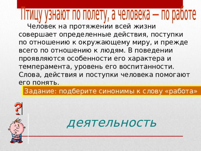  Человек на протяжении всей жизни совершает определенные действия, поступки по отношению к окружающему миру, и прежде всего по отношению к людям. В поведении проявляются особенности его характера и темперамента, уровень его воспитанности. Слова, действия и поступки человека помогают его понять. Задание: подберите синонимы к слову «работа» деятельность 
