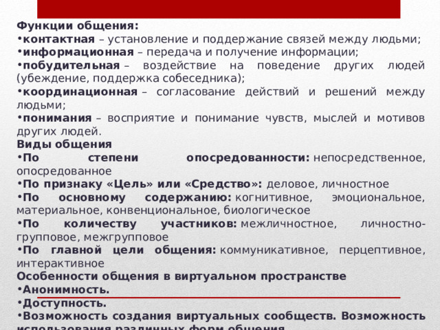 Функции общения: контактная  – установление и поддержание связей между людьми; информационная  – передача и получение информации; побудительная  – воздействие на поведение других людей (убеждение, поддержка собеседника); координационная  – согласование действий и решений между людьми; понимания  – восприятие и понимание чувств, мыслей и мотивов других людей. Виды общения По степени опосредованности:  непосредственное, опосредованное По признаку «Цель» или «Средство»:  деловое, личностное По основному содержанию:  когнитивное, эмоциональное, материальное, конвенциональное, биологическое По количеству участников:  межличностное, личностно-групповое, межгрупповое По главной цели общения:  коммуникативное, перцептивное, интерактивное Особенности общения в виртуальном пространстве Анонимность.   Доступность.   Возможность создания виртуальных сообществ.   Возможность использования различных форм общения.   Возможность быстрого распространения информации.   