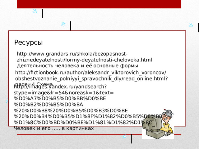 Ресурсы http://www.grandars.ru/shkola/bezopasnost-zhiznedeyatelnosti/formy-deyatelnosti-cheloveka.html Деятельность человека и её основные формы http://fictionbook.ru/author/aleksandr_viktorovich_voroncov/obshestvoznanie_polniyyi_spravochnik_dly/read_online.html?page=4 Схема http://images.yandex.ru/yandsearch?stype=image&lr=54&noreask=1&text=%D0%A7%D0%B5%D0%BB%D0%BE%D0%B2%D0%B5%D0%BA%20%D0%B8%20%D0%B5%D0%B3%D0%BE%20%D0%B4%D0%B5%D1%8F%D1%82%D0%B5%D0%BB%D1%8C%D0%BD%D0%BE%D1%81%D1%82%D1%8C Человек и его ….. в картинках 