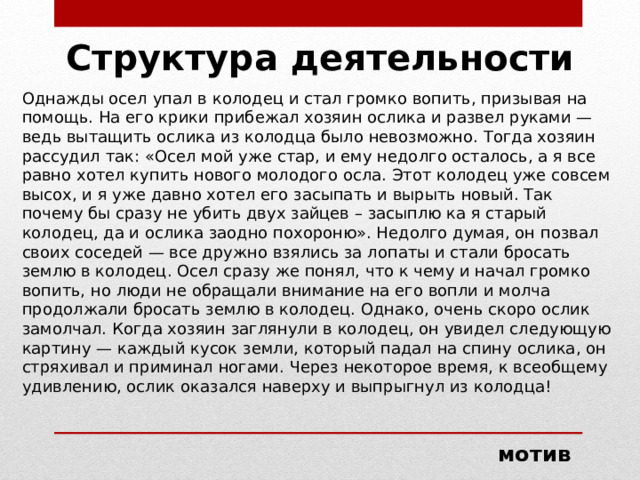 Структура деятельности Однажды осел упал в колодец и стал громко вопить, призывая на помощь. На его крики прибежал хозяин ослика и развел руками — ведь вытащить ослика из колодца было невозможно. Тогда хозяин рассудил так: «Осел мой уже стар, и ему недолго осталось, а я все равно хотел купить нового молодого осла. Этот колодец уже совсем высох, и я уже давно хотел его засыпать и вырыть новый. Так почему бы сразу не убить двух зайцев – засыплю ка я старый колодец, да и ослика заодно похороню». Недолго думая, он позвал своих соседей — все дружно взялись за лопаты и стали бросать землю в колодец. Осел сразу же понял, что к чему и начал громко вопить, но люди не обращали внимание на его вопли и молча продолжали бросать землю в колодец. Однако, очень скоро ослик замолчал. Когда хозяин заглянули в колодец, он увидел следующую картину — каждый кусок земли, который падал на спину ослика, он стряхивал и приминал ногами. Через некоторое время, к всеобщему удивлению, ослик оказался наверху и выпрыгнул из колодца! мотив 