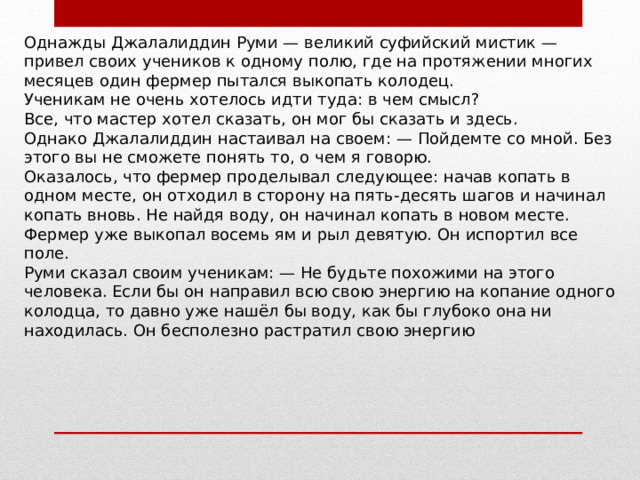 Однажды Джалалиддин Руми — великий суфийский мистик — привел своих учеников к одному полю, где на протяжении многих месяцев один фермер пытался выкопать колодец. Ученикам не очень хотелось идти туда: в чем смысл? Все, что мастер хотел сказать, он мог бы сказать и здесь. Однако Джалалиддин настаивал на своем: — Пойдемте со мной. Без этого вы не сможете понять то, о чем я говорю. Оказалось, что фермер проделывал следующее: начав копать в одном месте, он отходил в сторону на пять-десять шагов и начинал копать вновь. Не найдя воду, он начинал копать в новом месте. Фермер уже выкопал восемь ям и рыл девятую. Он испортил все поле. Руми сказал своим ученикам: — Не будьте похожими на этого человека. Если бы он направил всю свою энергию на копание одного колодца, то давно уже нашёл бы воду, как бы глубоко она ни находилась. Он бесполезно растратил свою энергию 